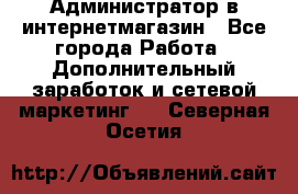 Администратор в интернетмагазин - Все города Работа » Дополнительный заработок и сетевой маркетинг   . Северная Осетия